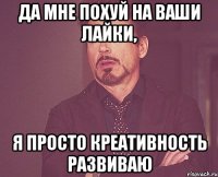 да мне похуй на ваши лайки, я просто креативность развиваю