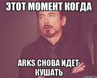 этот момент когда arks снова идет кушать