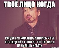 твоё лицо когда когда вся команда слилась и ты последний и говорят что ты нуб и не умеешь играть