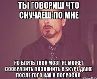 ты говориш что скучаеш по мне но блять твой мозг не может сообразить позвонить в skype даже после того как я попросил.