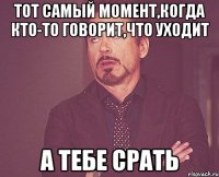 тот самый момент,когда кто-то говорит,что уходит а тебе срать