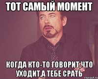 тот самый момент когда кто-то говорит,что уходит,а тебе срать