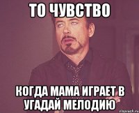 то чувство когда мама играет в угадай мелодию