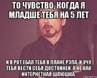 то чувство, когда я младше тебя на 5 лет и в рот ебал тебя в плане рэпа, и учу тебя вести себя достойней, а не как интернетная шлюшка.