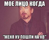 мое лицо когда "женя ну пошли на кв"