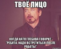 твоё лицо когда катя глебова говорит: "ребята, надо встретиться после работы"