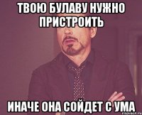 твою булаву нужно пристроить иначе она сойдет с ума