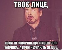 твоє лице, коли ти говориш, що живеш біля зайчика , а вони незнають де це є.