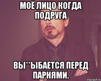 моё лицо когда подруга вы**ыбается перед парнями.