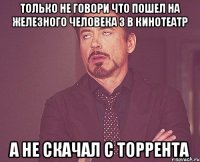 только не говори что пошел на железного человека 3 в кинотеатр а не скачал с торрента