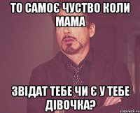 то самоє чуство коли мама звідат тебе чи є у тебе дівочка?