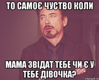 то самоє чуство коли мама звідат тебе чи є у тебе дівочка?