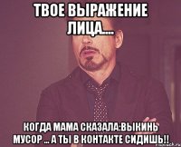 твое выражение лица.... когда мама сказала:выкинь мусор ... а ты в контакте сидишь!!