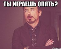 ты играешь опять? 