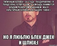 типичный человек , со стада , поздоровляю ) я лучше апну 20 лвл в чем-то чем буду заниматся блудом развратом и буханием , ибо я культурный человек , а не быдло , чувак ) но я люблю блек джек и шлюх:(