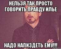 нельзя так просто говорить правду илье надо напиздеть ему!!!