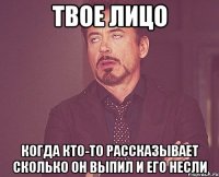 твое лицо когда кто-то рассказывает сколько он выпил и его несли