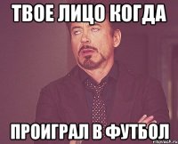 твое лицо когда проиграл в футбол