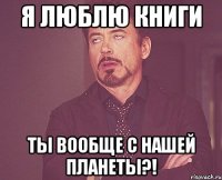 я люблю книги ты вообще с нашей планеты?!