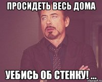 просидеть весь дома уебись об стенку! ...