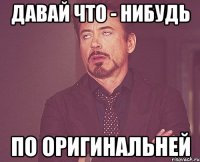 давай что - нибудь по оригинальней