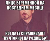 лицо беременной на последнем месяце когда ее спрашивают "ну что?когда родишь?"