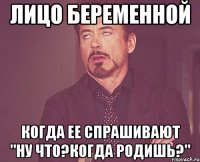 лицо беременной когда ее спрашивают "ну что?когда родишь?"