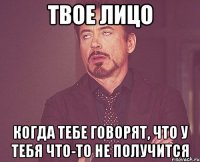 твое лицо когда тебе говорят, что у тебя что-то не получится