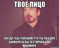 твоё лицо когда тебе сказали что ты поздно закинул белье в стиральную машинку.