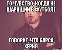 то чувство, когда не шарящий в футболе говорит, что барса херня