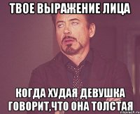 твое выражение лица когда худая девушка говорит,что она толстая