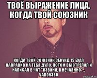 твоё выражение лица, когда твой союзник когда твой союзник секунд 15 ехал направив на тебя дуло, потом выстрелил и написал в чат "извини, я нечаянно"... vadon360