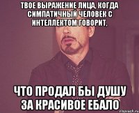 твое выражение лица, когда симпатичный человек с интеллектом говорит, что продал бы душу за красивое ебало