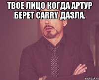 твое лицо когда артур берет carry дазла. 