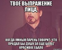 твое выпражение лица, когда умный парень говорит, что продал бы душу за ещё более красивое ебало