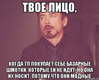 твое лицо, когда тп покупает себе базарные шмотки, которые ей не идут, но она их носит, потому что они модные