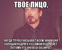 твое лицо, когда тп рассказывает всем, какая она хорошая подруга, а у самой подруг нет, потому что она всех обсирает