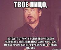 твое лицо, когда тп строит из себя творческого человека с увлечениями,а сама ничего не может кроме как перефразировать чужую мысль