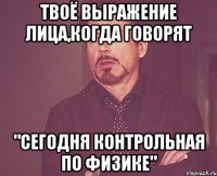 твоё выражение лица,когда говорят "сегодня контрольная по физике"