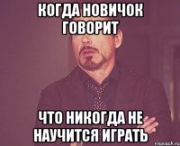 когда новичок говорит что никогда не научится играть