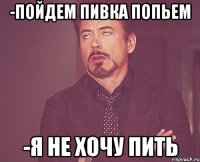 -пойдем пивка попьем -я не хочу пить