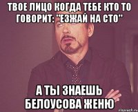 твое лицо когда тебе кто то говорит: "езжай на сто" а ты знаешь белоусова женю