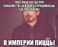 твое лицо,когда,при знакомстве,девушку спрашиваешь где погуляем? в империи пиццы