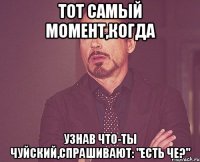 тот самый момент,когда узнав что-ты чуйский,спрашивают: "есть че?"