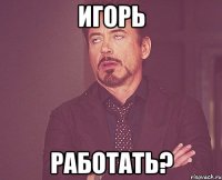 игорь работать?