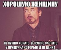 хорошую женщину не нужно искать, её нужно забрать у придурка который её не ценит