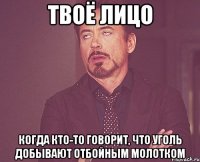 твоё лицо когда кто-то говорит, что уголь добывают отбойным молотком