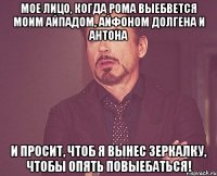 мое лицо, когда рома выебвется моим айпадом, айфоном долгена и антона и просит, чтоб я вынес зеркалку, чтобы опять повыебаться!