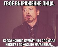 твоё выражение лица, когда ксюша думает, что сломала никиту в походе по магазинам...