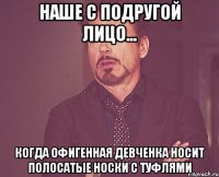 наше с подругой лицо... когда офигенная девченка носит полосатые носки с туфлями